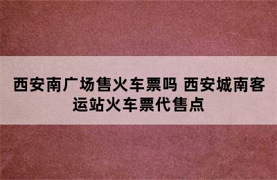 西安南广场售火车票吗 西安城南客运站火车票代售点